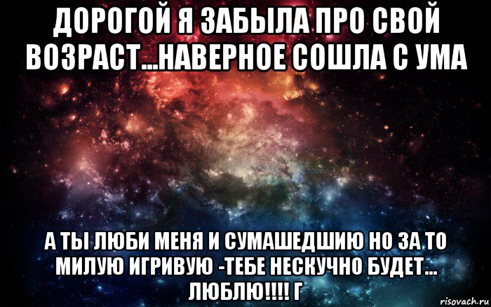 дорогой я забыла про свой возраст...наверное сошла с ума а ты люби меня и сумашедшию но за то милую игривую -тебе нескучно будет... люблю!!!! г