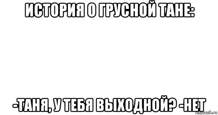 история о грусной тане: -таня, у тебя выходной? -нет, Мем Пустой лист