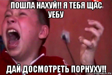 пошла нахуй!! я тебя щас уебу дай досмотреть порнуху!!