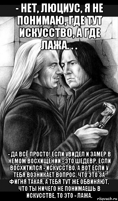 - нет, люциус, я не понимаю, где тут искусство, а где лажа. . . - да всё просто! если увидел и замер в немом восхищении - это шедевр. если восхитился - искусство. а вот если у тебя возникает вопрос, что это за фигня такая, а тебя тут же обвиняют, что ты ничего не понимаешь в искусстве, то это - лажа., Мем Снейп