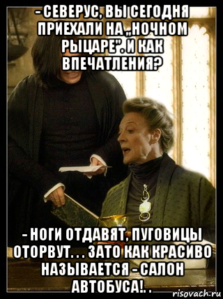 - северус, вы сегодня приехали на ,,ночном рыцаре''. и как впечатления? - ноги отдавят, пуговицы оторвут. . . зато как красиво называется - салон автобуса!. .