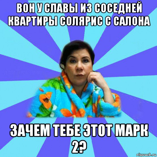 вон у славы из соседней квартиры солярис с салона зачем тебе этот марк 2?, Мем типичная мама