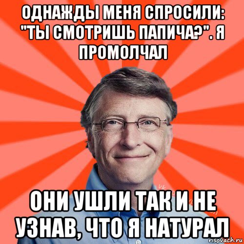 однажды меня спросили: "ты смотришь папича?". я промолчал они ушли так и не узнав, что я натурал