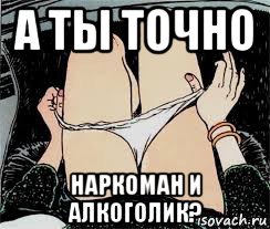 а ты точно наркоман и алкоголик?