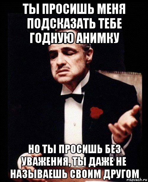 ты просишь меня подсказать тебе годную анимку но ты просишь без уважения, ты даже не называешь своим другом, Мем ты делаешь это без уважения