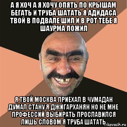 а я хоч а я хочу опять по крышам бегать и труба шатать я адидаса твой в подвале шил и в рот тебе я шаурма ложил я твой москва приехал в чумадан думал стану я джигарханян но не мне профессий выбирать прославился лишь словом я труба шатать, Мем Я твой дом труба шатал