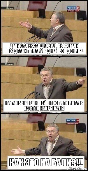 Денис Александрович, вы хотели поздравить маму с днем рождения? Ну так быстро к ней в гости помогать на стол накрывать! Как это на Бали?!!!