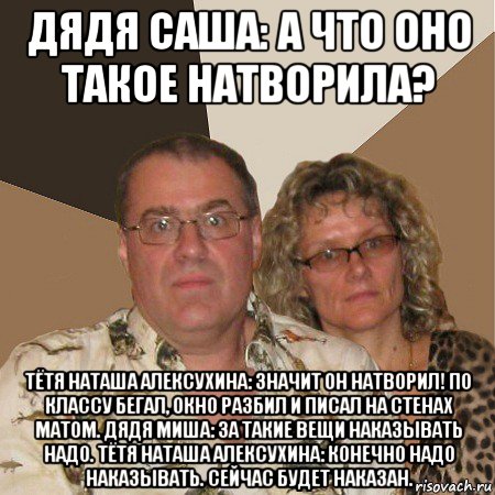 дядя саша: а что оно такое натворила? тётя наташа алексухина: значит он натворил! по классу бегал, окно разбил и писал на стенах матом. дядя миша: за такие вещи наказывать надо. тётя наташа алексухина: конечно надо наказывать. сейчас будет наказан., Мем  Злые родители