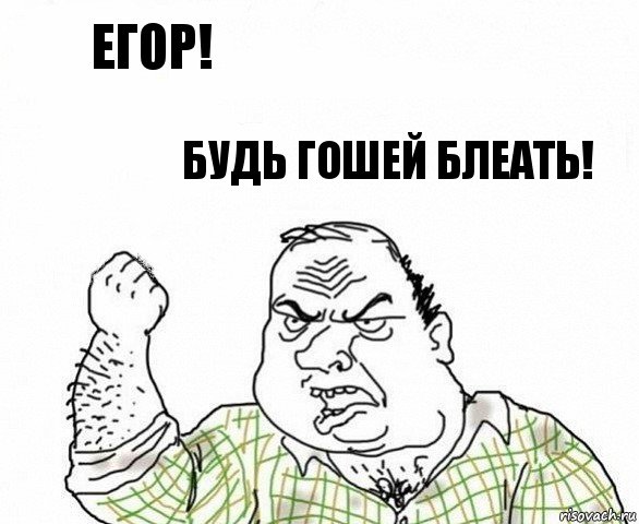 ЕГОР! БУДЬ ГОШЕЙ БЛЕАТЬ!