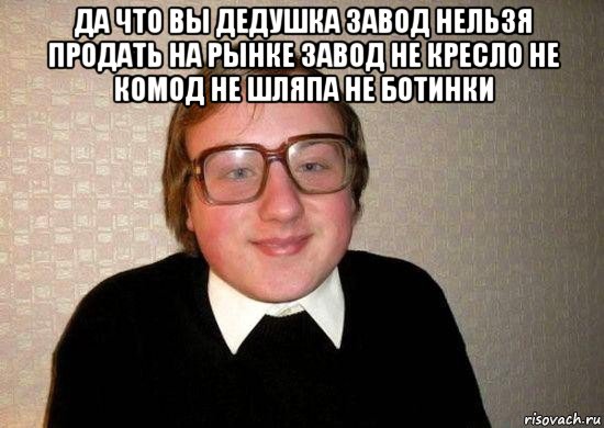 да что вы дедушка завод нельзя продать на рынке завод не кресло не комод не шляпа не ботинки , Мем Ботан