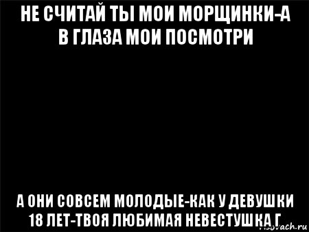 не считай ты мои морщинки-а в глаза мои посмотри а они совсем молодые-как у девушки 18 лет-твоя любимая невестушка г, Мем Черный фон