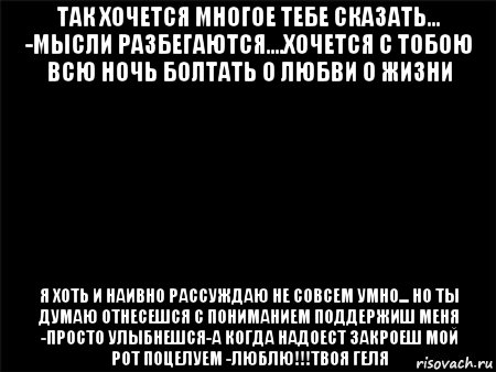 так хочется многое тебе сказать... -мысли разбегаются....хочется с тобою всю ночь болтать о любви о жизни я хоть и наивно рассуждаю не совсем умно... но ты думаю отнесешся с пониманием поддержиш меня -просто улыбнешся-а когда надоест закроеш мой рот поцелуем -люблю!!!твоя геля, Мем Черный фон