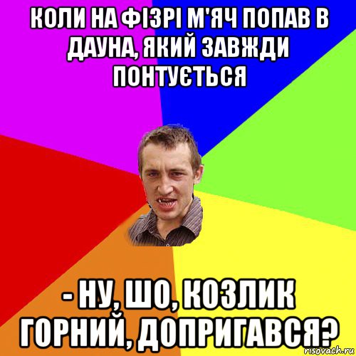 коли на фізрі м'яч попав в дауна, який завжди понтується - ну, шо, козлик горний, допригався?