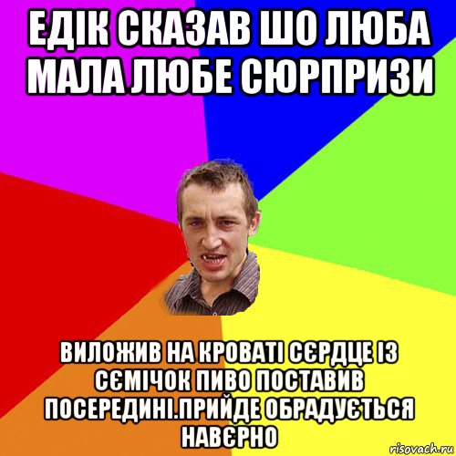 едік сказав шо люба мала любе сюрпризи виложив на кроваті сєрдце із сємічок пиво поставив посередині.прийде обрадується навєрно