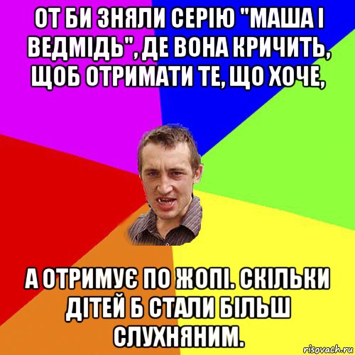 от би зняли серію "маша і ведмідь", де вона кричить, щоб отримати те, що хоче, а отримує по жопі. скільки дітей б стали більш слухняним.