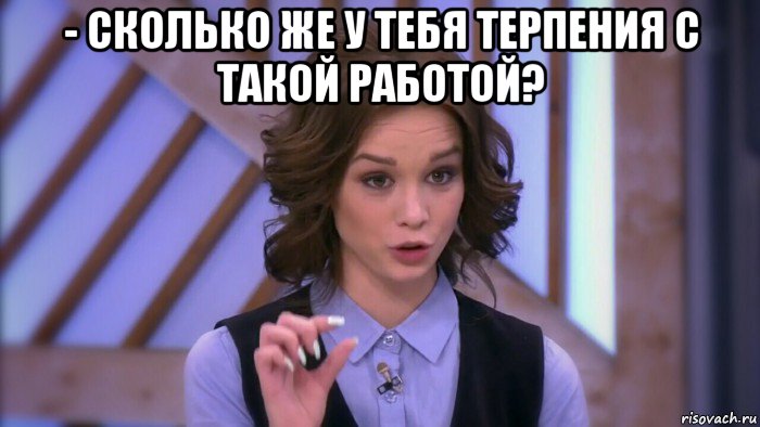 - сколько же у тебя терпения с такой работой? 