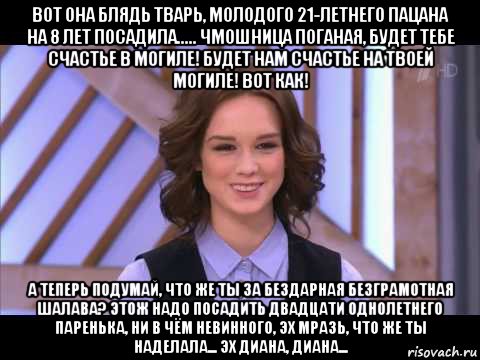 вот она блядь тварь, молодого 21-летнего пацана на 8 лет посадила..... чмошница поганая, будет тебе счастье в могиле! будет нам счастье на твоей могиле! вот как! а теперь подумай, что же ты за бездарная безграмотная шалава? этож надо посадить двадцати однолетнего паренька, ни в чём невинного, эх мразь, что же ты наделала... эх диана, диана...