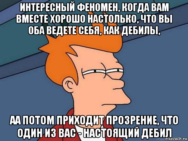 интересный феномен, когда вам вместе хорошо настолько, что вы оба ведете себя, как дебилы, аа потом приходит прозрение, что один из вас - настоящий дебил, Мем  Фрай (мне кажется или)