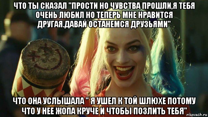 что ты сказал "прости но чувства прошли,я тебя очень любил но теперь мне нравится другая.давай останемся друзьями" что она услышала " я ушел к той шлюхе потому что у нее жопа круче и чтобы позлить тебя", Мем    Harley quinn