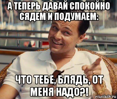 а теперь давай спокойно сядем и подумаем: что тебе, блядь, от меня надо?!