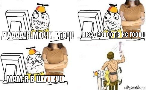 Даааа!!! Мочи его!!! Я ЗАДРООООТ В КС ГООО!!! Мам я в шутку((