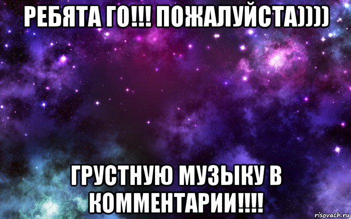 ребята го!!! пожалуйста)))) грустную музыку в комментарии!!!!