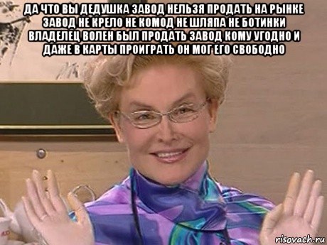 да что вы дедушка завод нельзя продать на рынке завод не крело не комод не шляпа не ботинки владелец волен был продать завод кому угодно и даже в карты проиграть он мог его свободно , Мем Елена Малышева