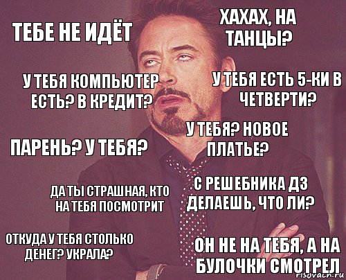 Тебе не идёт Хахах, на танцы? Парень? У тебя? Откуда у тебя столько денег? Украла? С решебника дз делаешь, что ли? У тебя? Новое платье? Да ты страшная, кто на тебя посмотрит Он не на тебя, а на булочки смотрел У тебя компьютер есть? В кредит? У тебя есть 5-ки в четверти?