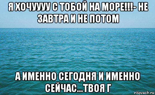 я хочуууу с тобой на море!!!- не завтра и не потом а именно сегодня и именно сейчас...твоя г