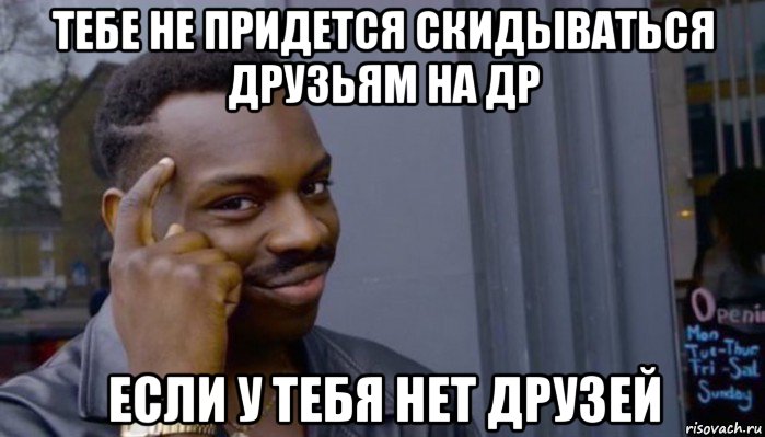 тебе не придется скидываться друзьям на др если у тебя нет друзей