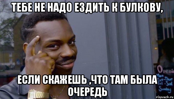 тебе не надо ездить к булкову, если скажешь ,что там была очередь, Мем Не делай не будет