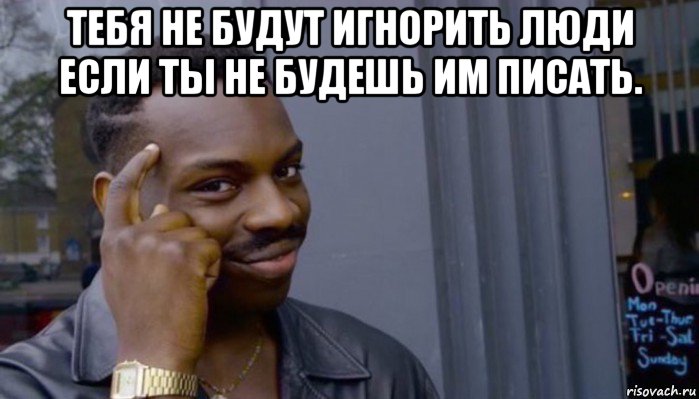 тебя не будут игнорить люди если ты не будешь им писать. 