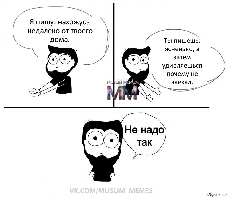 Я пишу: нахожусь недалеко от твоего дома. Ты пишешь: ясненько, а затем удивляешься почему не заехал.