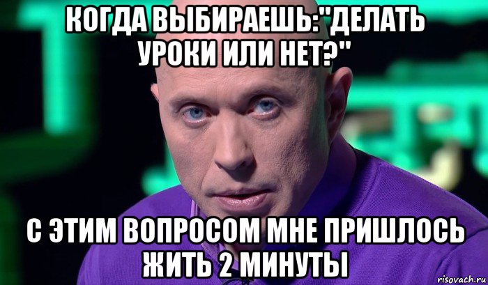 когда выбираешь:"делать уроки или нет?" с этим вопросом мне пришлось жить 2 минуты