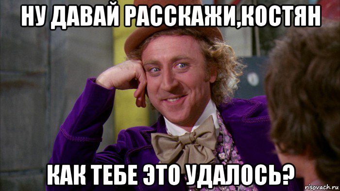 ну давай расскажи,костян как тебе это удалось?, Мем Ну давай расскажи (Вилли Вонка)