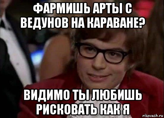 фармишь арты с ведунов на караване? видимо ты любишь рисковать как я