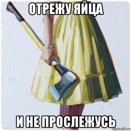 отрежу яйца и не прослежусь