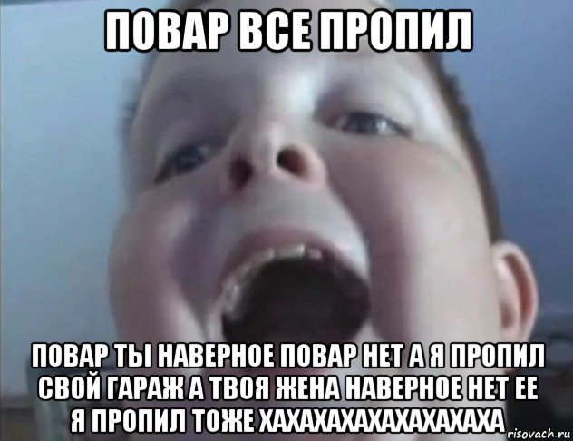 повар все пропил повар ты наверное повар нет а я пропил свой гараж а твоя жена наверное нет ее я пропил тоже хахахахахахахахаха