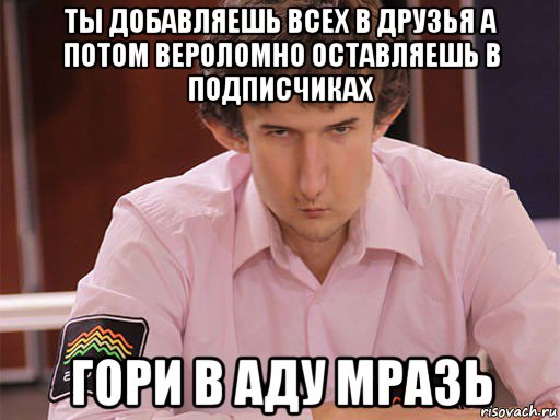 ты добавляешь всех в друзья а потом вероломно оставляешь в подписчиках гори в аду мразь