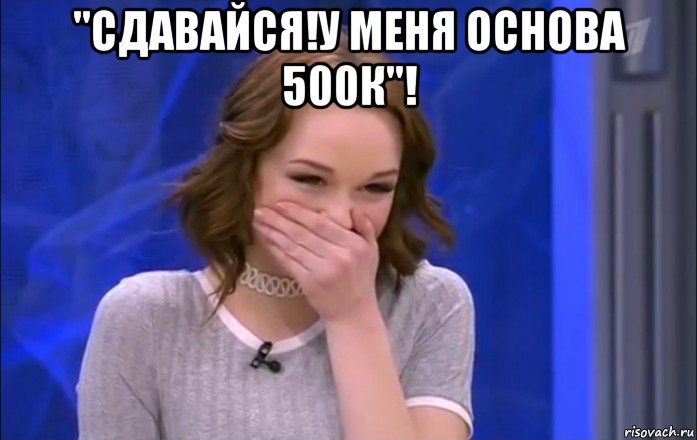 "сдавайся!у меня основа 500к"! 