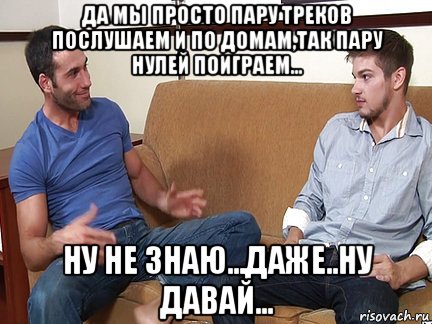 да мы просто пару треков послушаем и по домам,так пару нулей поиграем... ну не знаю...даже..ну давай..., Мем Слушай я тоже люблю делать подпи