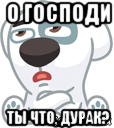 о господи ты что, дурак?