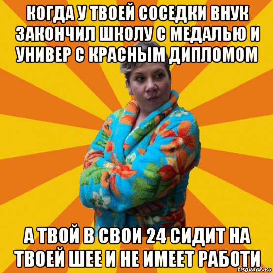 когда у твоей соседки внук закончил школу с медалью и универ с красным дипломом а твой в свои 24 сидит на твоей шее и не имеет работи