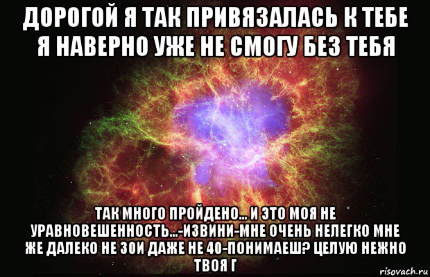 дорогой я так привязалась к тебе я наверно уже не смогу без тебя так много пройдено... и это моя не уравновешенность...-извини-мне очень нелегко мне же далеко не 30и даже не 40-понимаеш? целую нежно твоя г, Мем Туманность