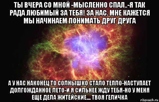 ты вчера со мной -мысленно спал..-я так рада любимый за тебя! за нас. мне кажется мы начинаем понимать друг друга а у нас наконец то солнышко стало тепло-наступает долгожданное лето-и я сильнее жду тебя-но у меня еще дела житейские.... твоя геличка, Мем Туманность