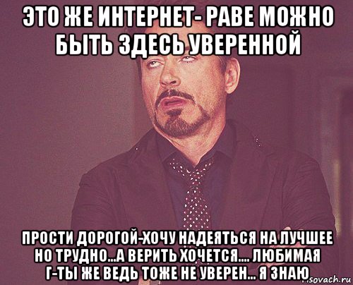 это же интернет- раве можно быть здесь уверенной прости дорогой-хочу надеяться на лучшее но трудно...а верить хочется.... любимая г-ты же ведь тоже не уверен... я знаю, Мем твое выражение лица