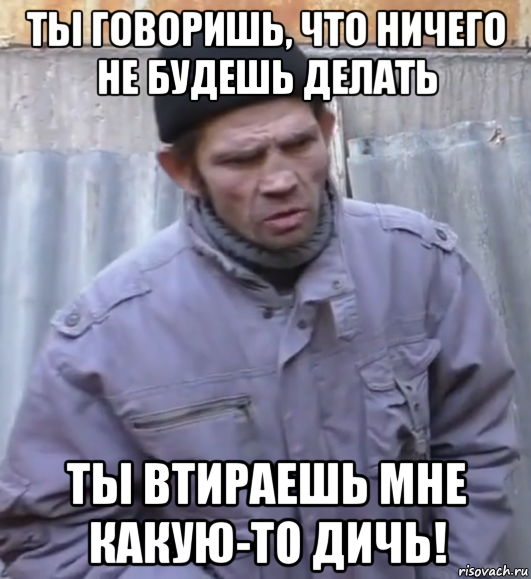 ты говоришь, что ничего не будешь делать ты втираешь мне какую-то дичь!, Мем  Ты втираешь мне какую то дичь