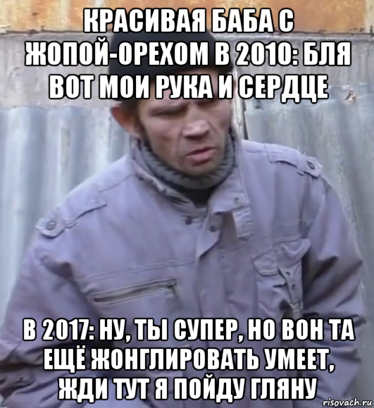 красивая баба с жопой-орехом в 2010: бля вот мои рука и сердце в 2017: ну, ты супер, но вон та ещё жонглировать умеет, жди тут я пойду гляну