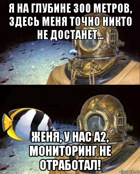 я на глубине 300 метров, здесь меня точно никто не достанет... женя, у нас а2, мониторинг не отработал!