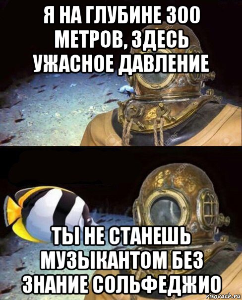 я на глубине 300 метров, здесь ужасное давление ты не станешь музыкантом без знание сольфеджио